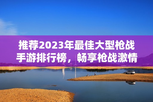 推荐2023年最佳大型枪战手游排行榜，畅享枪战激情与乐趣