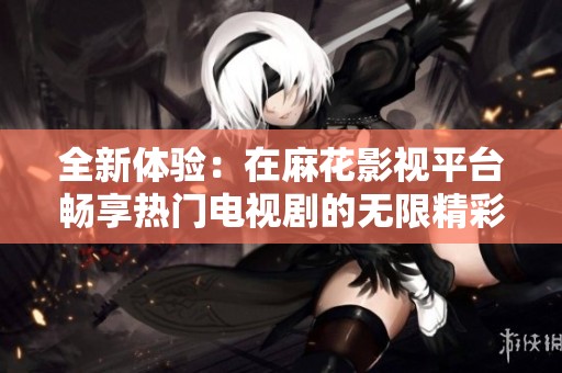 全新体验：在麻花影视平台畅享热门电视剧的无限精彩