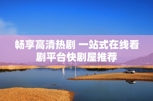 畅享高清热剧 一站式在线看剧平台快剧屋推荐