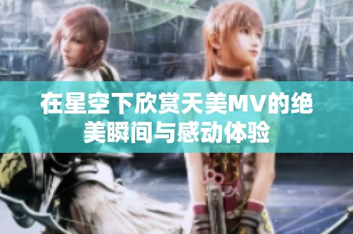 在星空下欣赏天美MV的绝美瞬间与感动体验