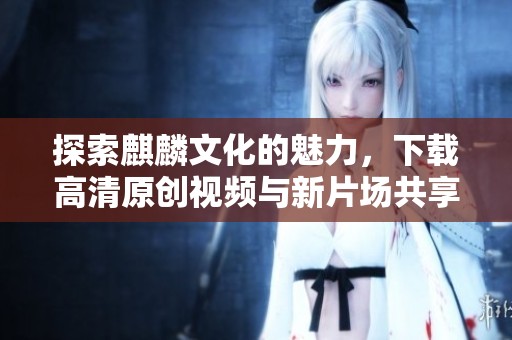 探索麒麟文化的魅力，下载高清原创视频与新片场共享精彩内容