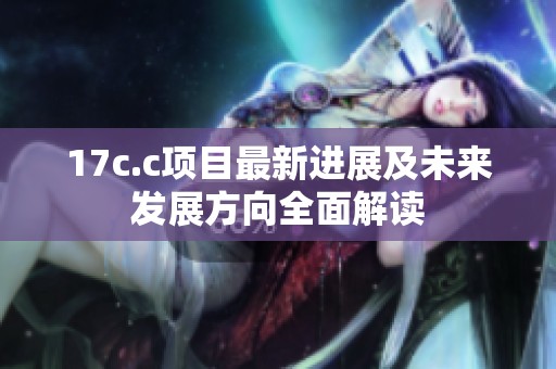 17c.c项目最新进展及未来发展方向全面解读