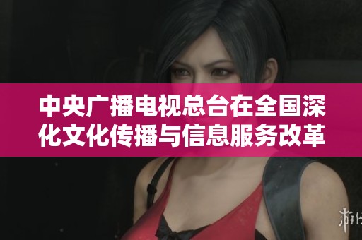 中央广播电视总台在全国深化文化传播与信息服务改革中发挥重要作用
