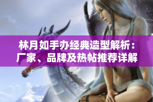 林月如手办经典造型解析：厂家、品牌及热帖推荐详解
