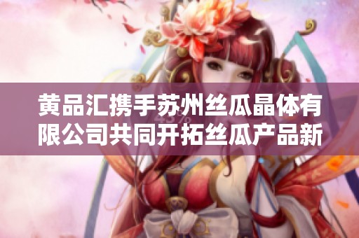 黄品汇携手苏州丝瓜晶体有限公司共同开拓丝瓜产品新领域