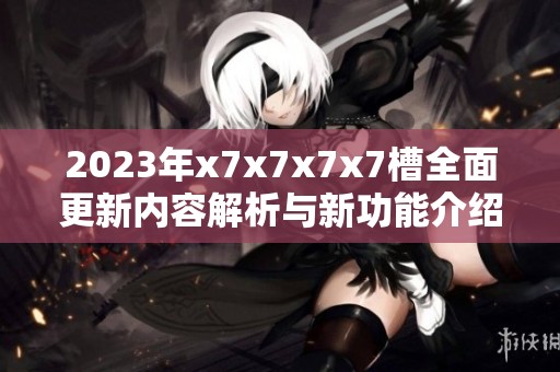 2023年x7x7x7x7槽全面更新内容解析与新功能介绍