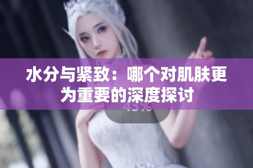 水分与紧致：哪个对肌肤更为重要的深度探讨