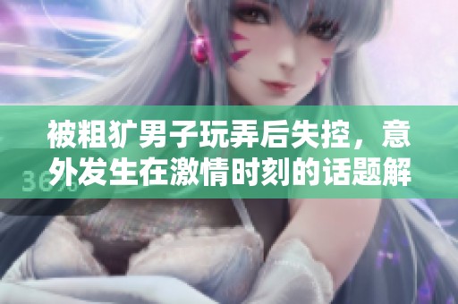 被粗犷男子玩弄后失控，意外发生在激情时刻的话题解析