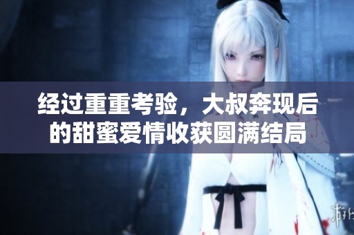 经过重重考验，大叔奔现后的甜蜜爱情收获圆满结局