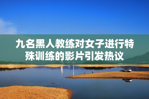 九名黑人教练对女子进行特殊训练的影片引发热议
