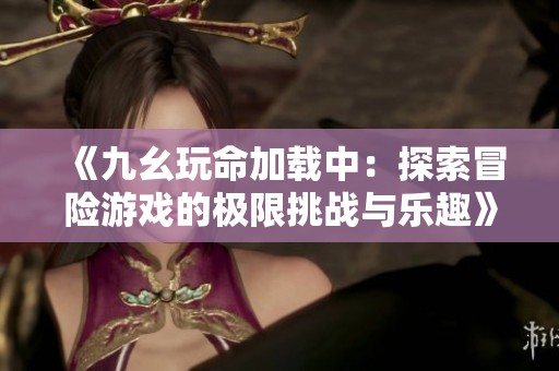 《九幺玩命加载中：探索冒险游戏的极限挑战与乐趣》