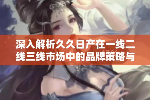深入解析久久日产在一线二线三线市场中的品牌策略与发展模式