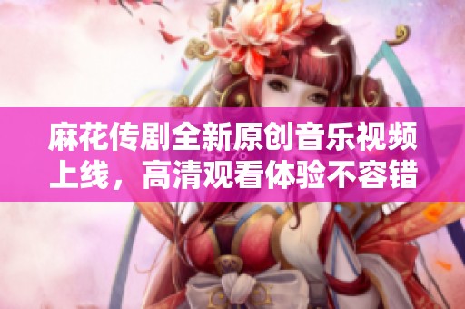 麻花传剧全新原创音乐视频上线，高清观看体验不容错过