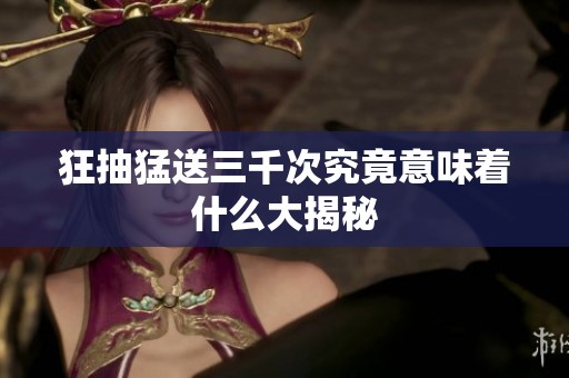 狂抽猛送三千次究竟意味着什么大揭秘