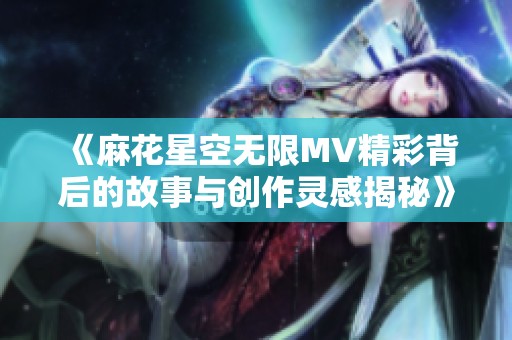 《麻花星空无限MV精彩背后的故事与创作灵感揭秘》