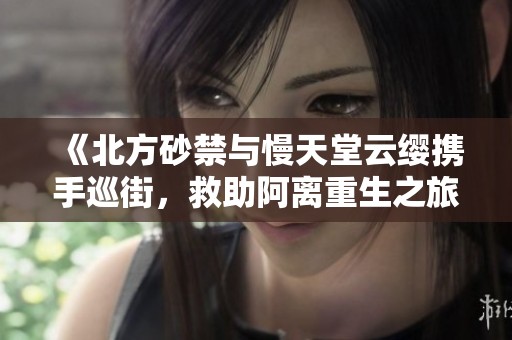 《北方砂禁与慢天堂云缨携手巡街，救助阿离重生之旅》