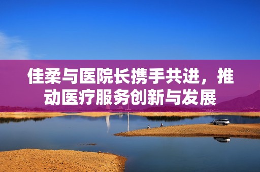 佳柔与医院长携手共进，推动医疗服务创新与发展