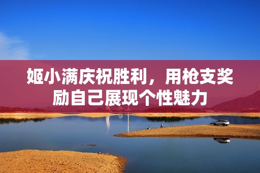姬小满庆祝胜利，用枪支奖励自己展现个性魅力