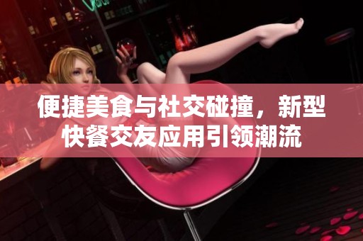 便捷美食与社交碰撞，新型快餐交友应用引领潮流