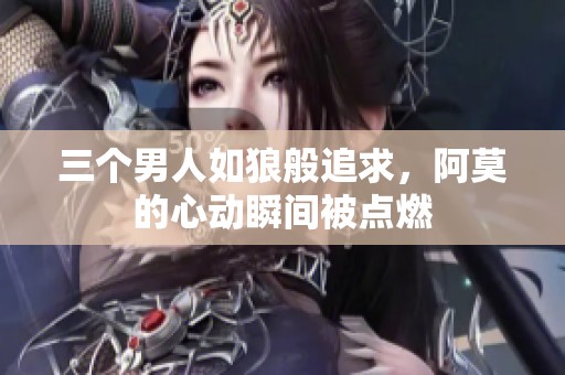 三个男人如狼般追求，阿莫的心动瞬间被点燃