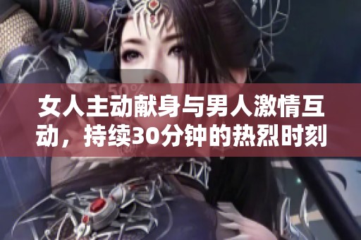 女人主动献身与男人激情互动，持续30分钟的热烈时刻