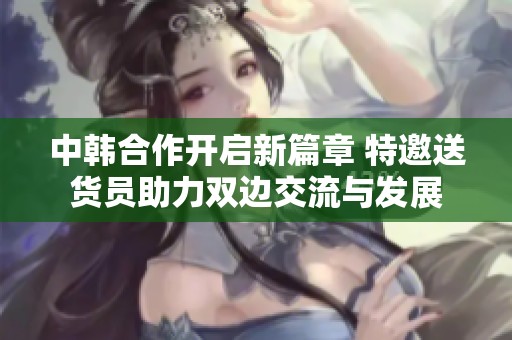 中韩合作开启新篇章 特邀送货员助力双边交流与发展