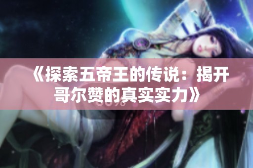 《探索五帝王的传说：揭开哥尔赞的真实实力》