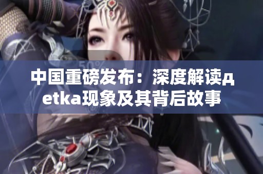 中国重磅发布：深度解读дetka现象及其背后故事