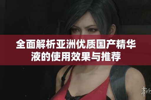 全面解析亚洲优质国产精华液的使用效果与推荐