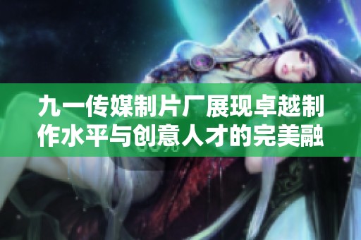 九一传媒制片厂展现卓越制作水平与创意人才的完美融合