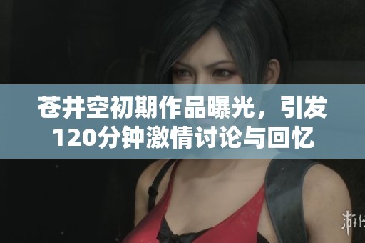 苍井空初期作品曝光，引发120分钟激情讨论与回忆