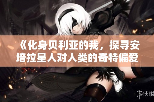 《化身贝利亚的我，探寻安培拉星人对人类的奇特偏爱》
