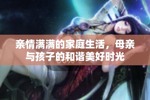 亲情满满的家庭生活，母亲与孩子的和谐美好时光