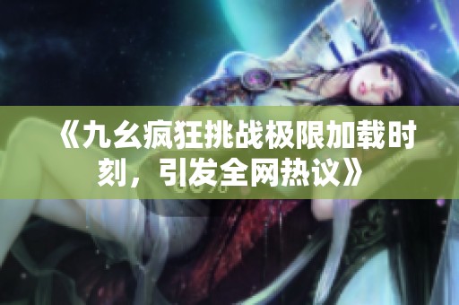 《九幺疯狂挑战极限加载时刻，引发全网热议》