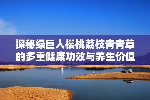 探秘绿巨人樱桃荔枝青青草的多重健康功效与养生价值