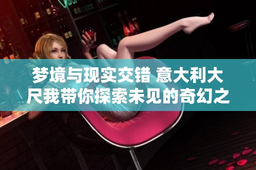 梦境与现实交错 意大利大尺我带你探索未见的奇幻之旅