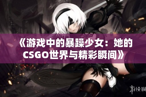 《游戏中的暴躁少女：她的CSGO世界与精彩瞬间》