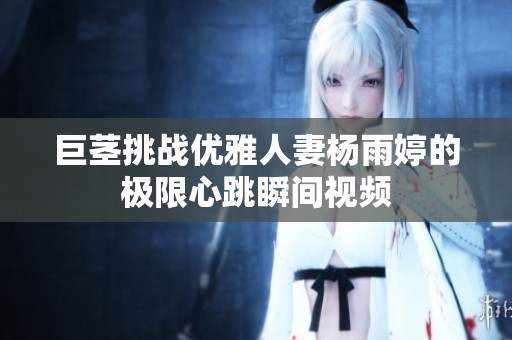 巨茎挑战优雅人妻杨雨婷的极限心跳瞬间视频