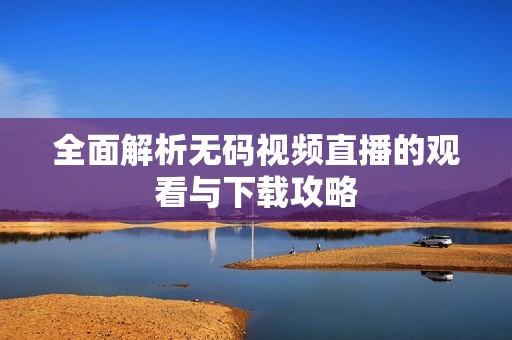 全面解析无码视频直播的观看与下载攻略