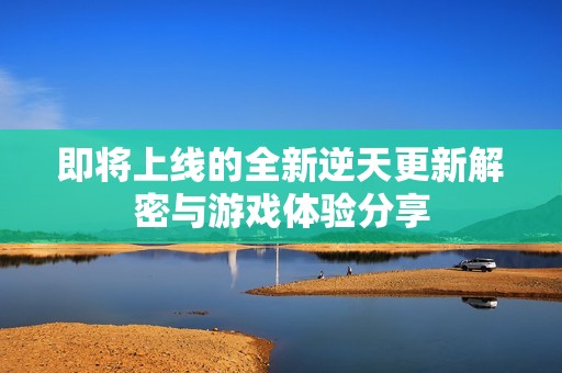 即将上线的全新逆天更新解密与游戏体验分享