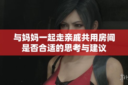 与妈妈一起走亲戚共用房间是否合适的思考与建议