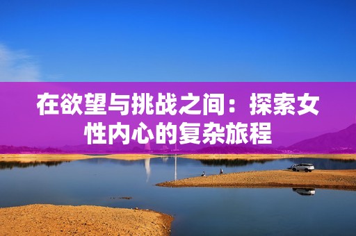 在欲望与挑战之间：探索女性内心的复杂旅程