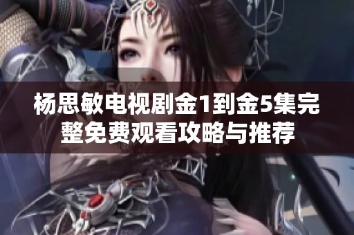 杨思敏电视剧金1到金5集完整免费观看攻略与推荐