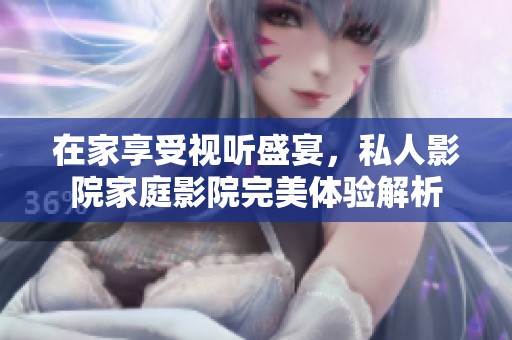 在家享受视听盛宴，私人影院家庭影院完美体验解析