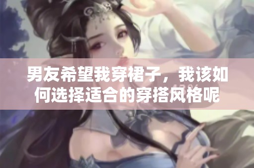 男友希望我穿裙子，我该如何选择适合的穿搭风格呢