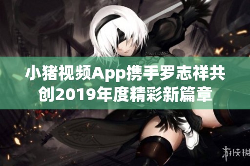 小猪视频App携手罗志祥共创2019年度精彩新篇章