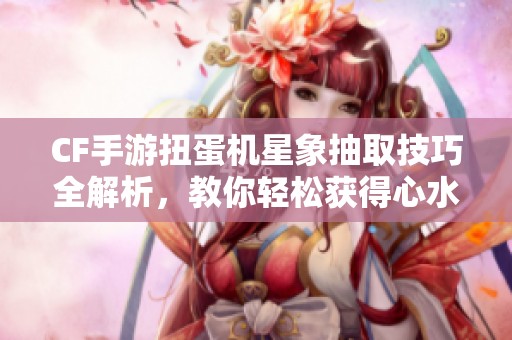 CF手游扭蛋机星象抽取技巧全解析，教你轻松获得心水角色