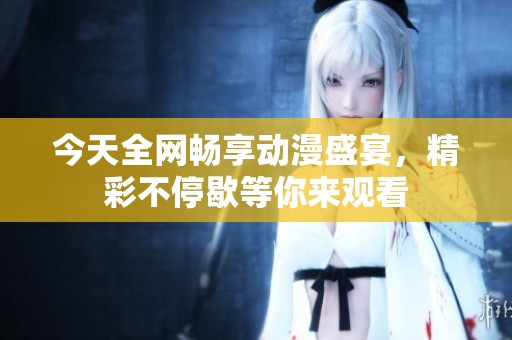 今天全网畅享动漫盛宴，精彩不停歇等你来观看