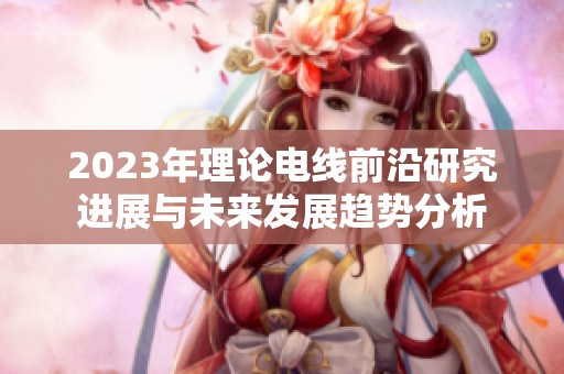 2023年理论电线前沿研究进展与未来发展趋势分析