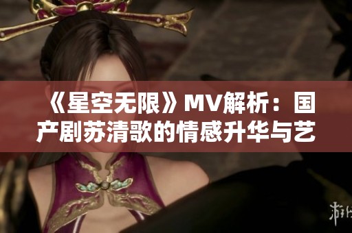 《星空无限》MV解析：国产剧苏清歌的情感升华与艺术魅力